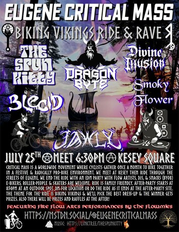 Flyer with a viking theme for 🚲 Eugene Critical Mass ⚙️ 
↟Biking Vikings↟ Ride and Rave
JULY 25th ✮ MEET 6:30PM Ⓐ KESEY SQUARE
Critical Mass is a worldwide movement where cyclists gather once a month to bike together in a festive & radically pro-bike environment. We meet at Kesey then ride through the streets of Eugene. we end the ride with an EDM party with flow artists, DJs, campfire & snacks (BYOB) E-bikers, Roller-people & skaters are welcome. Ride is Family friendly. After-party starts at 830pm at an outdoor spot. DM for location or do the ride as it ends at the after-party site. The theme for the ride is Biking Vikings & we’ll pick the best dress-up & the winner gets a prize and mad props from the mass. Also there will be Raffles at the After so be sure to make it till the end!
Featuring 🔥Fire flow Arts❤️‍🔥 performances by the flowmies 
🔊 Linup🕺 : 8:30pm-9:30pm is Dragon Byte ,  930-1030 is Spun Kitty  , 1030-1130 is Jawly  1130-1230 is Blecid  1230-130 is Smoky Flower, 130-230 is Divine Illusion  
Info: https://mstdn.social/@Eugenecriticalmass 
Music:  https://linktr.ee/thespunkitty
