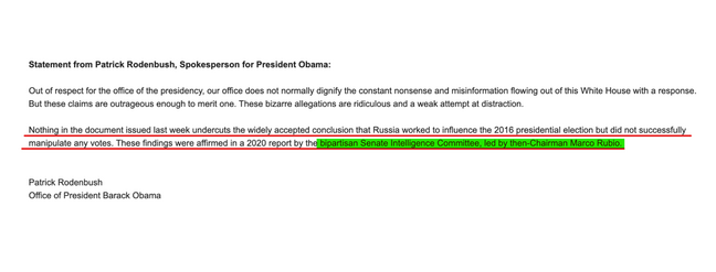Statement from Patrick Rodenbush, Spokesperson for President Obama:

Out of respect for the office of the presidency, our office does not normally dignify the constant nonsense and misinformation flowing out of this White House with a response. But these claims are outrageous enough to merit one. These bizarre allegations are ridiculous and a weak attempt at distraction.

Nothing in the document issued last week undercuts the widely accepted conclusion that Russia worked to influence the 2016 presidential election but did not successfully manipulate any votes. These findings were affirmed in a 2020 report by the bipartisan Senate Intelligence Committee, led by then-chairman Marco Rubio.

Patrick Rodenbush
Office of President Barack Obama
