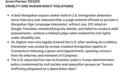 Arron Parnas 7[23[25
CRUELTY AND HUMAN RIGHT VIOLATIONS

 A deaf Mongolian asylum seeker held in U.S. immigration detention
since February was released after a judge ordered officials to provide a
Mongolian Sign Language interpreter; without one, ICE relied on
Google Translate, misidentifying key details, and failed to conduct valid
assessments—actions a federal judge ruled violated his civil rights
under disability law.

 An Afghan man who legally entered the U.S. after working as a military
interpreter was seized by armed, masked immigration agents in
Connecticut following a green card appointment, sparking concern
from his attorney and members of Congress.

The U.S. deported five men to Eswatini under a Trump administration
policy condemned by civil society and opposition groups as “human
trafficking disguised as a deportation deal.”