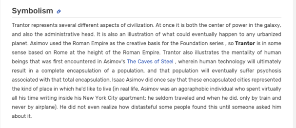 Symbolism
Trantor represents several different aspects of civilization. At once it is both the center of power in the galaxy, and also the administrative head. It is also an illustration of what could eventually happen to any urbanized planet. Asimov used the Roman Empire as the creative basis for the Foundation series , so Trantor is in some sense based on Rome at the height of the Roman Empire. Trantor also illustrates the mentality of human beings that was first encountered in Asimov's The Caves of Steel , wherein human technology will ultimately result in a complete encapsulation of a population, and that population will eventually suffer psychosis associated with that total encapsulation. Isaac Asimov did once say that these encapsulated cities represented the kind of place in which he'd like to live (in real life, Asimov was an agoraphobic individual who spent virtually all his time writing inside his New York City apartment; he seldom traveled and when he did, only by train and never by airplane). He did not even realize how distasteful some people found this until someone asked him about it.