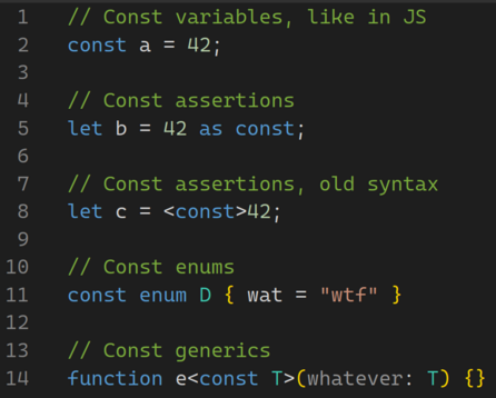// Const variables, like in JS
const a = 42;

// Const assertions
let b = 42 as const;

// Const assertions, old syntax
let c = <const>42;

// Const enums
const enum D { wat = "wtf" }

// Const generics
function e<const T>(whatever: T) {}