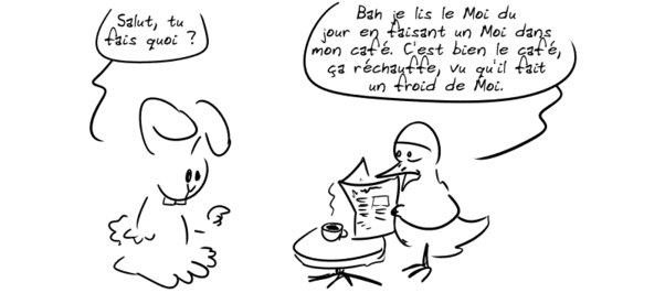 Un canard est en train de lire un journal en buvant son café. Un lapin lui demande : « Salut, tu fais quoi ? » Le canard répond : « Bah je lis le Moi du jour en faisant un Moi dans mon café. C'est bien le café, ça réchauffe, vu qu'il fait un froid de Moi. »