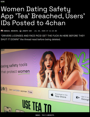 News
Women Dating Safety App 'Tea' Breached, Users' IDs Posted to 4chan
Emanuel Maiberg
Emanuel Maiberg
,
Joseph Cox
Joseph Cox
·
Jul 25, 2025 at 11:18 AM
“DRIVERS LICENSES AND FACE PICS! GET THE FUCK IN HERE BEFORE THEY SHUT IT DOWN!” the thread read before being deleted.
Women Dating Safety App 'Tea' Breached, Users' IDs Posted to 4chan
Image: Tea's website.