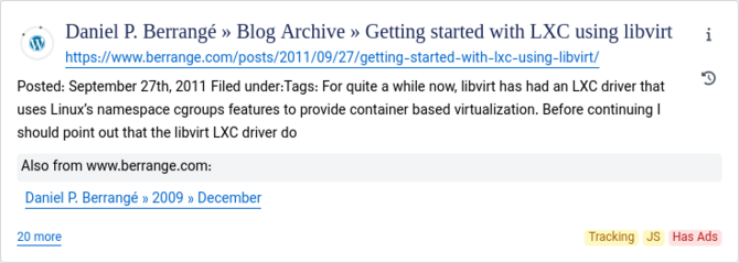 gy Daniel P. Berrangé » Blog Archive » Getting started with LXC using libvirt ~~;
hitpss/www.berrange.com/posts/2011/09/27/getting-started-with-Ixc-using-libvirt/
Posted: September 27th, 2011 Filed under:Tags: For quite a while now, libvirt has had an LXC driver that ~~
uses Linux's namespace cgroups features to provide container based virtualization. Before continuing |
should point out that the libvirt LXC driver do
Also from www.berrange.com:
Daniel P. Berrangé » 2009 » December
20 more Tracking JS Has Ads
