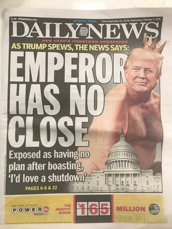 Cover of the Daily News,  Feb 7 2018

A nearly full-page graphic of a naked (waist up) Trump, looming over the Capitol Building [at a time his inaction/waffling was leading to a Government shutdown]

The huge headline:
In yellow, and big-block white text:

"AS TRUMP SPEWS, THE NEWS SAYS...

EMPEROR HAS NO CLOSE

Exposed as having no plan after boasting 'I'd love a shutdown' "