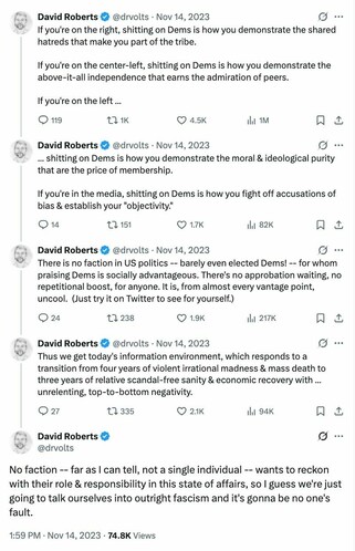 If you're on the right, shitting on Dems is how you demonstrate the shared hatreds that make you part of the tribe. If you're on the center-left, shitting on Dems is how you demonstrate the above-it-all independence that earns the admiration of peers.If you're on the left, shitting on Dems is how you demonstrate the moral & ideological purity that are the price of membership.If you're in the media, shitting on Dems is how you fight off accusations of bias & establish your "objectivity." There is no faction in US politics -- barely even elected Dems! -- for whom praising Dems is socially advantageous. There's no approbation waiting, no repetitional boost, for anyone. It is, from almost every vantage point, uncool. (Just try it on Twitter to see for yourself.) Thus we get today's information environment...