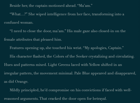*From published Book 2, A River in Each Hand, Gliss contacts someone…

Beside her, the captain motioned ahead. “Ma’am.”

“What…?” She wiped intelligence from her face, transforming into a confused woman.

“I need to close the door, ma’am.” His male gaze also closed-in on the female attributes that pleased him.

Features opening up, she touched his wrist. “My apologies, Captain.”

His character flashed, the Colors of the Seeker crystalizing and circulating. Hues and patterns mixed. Light Greens laced with Yellow shifted in an irregular pattern, the movement minimal. Pale Blue appeared and disappeared, as did Orange.

Mildly principled, he’d compromise on his convictions if faced with well-reasoned arguments. That cracked the door open for betrayal.