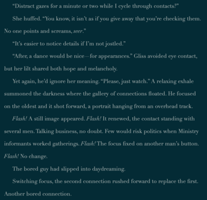 *From unpublished Book3, Exhuming Truths, the series’ prequel, Maniff checks his connections…

“Distract gazes for a minute or two while I cycle through contacts?”

She huffed. “You know, it isn’t as if you give away that you’re checking them. No one points and screams, seer.”

“It’s easier to notice details if I’m not jostled.”

“After, a dance would be nice—for appearances.” Gliss avoided eye contact, but her lilt shared both hope and melancholy.

Yet again, he’d ignore her meaning. “Please, just watch.” A relaxing exhale summoned the darkness where the gallery of connections floated. He focused on the oldest and it shot forward, a portrait hanging from an overhead track.

Flash! A still image appeared. Flash! It renewed, the contact standing with several men. Talking business, no doubt. Few would risk politics when Ministry informants worked gatherings. Flash! The focus fixed on another man’s button. Flash! No change.

The bored guy had slipped into daydreaming.

Switching focus, the second connection rushed forward to replace the first. Another bored contact.