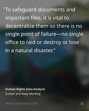 Text : To safeguard documents and important files, it is vital to decentralize them so there is no single point of failure - no single offie to raid or destroy or lose in a natural disaster.