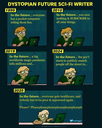A comic strip. An author writes in front of a laptop. Title: Dystopian Future Sci-Fi Writer. Panels read: 1999, in the future ... everyone has a pocket computer telling them lies. 2010: In the future... you own NOTHING & Subscribe to Everything! 2019: In the future... a big worldwide magic pandemic kills millions and... 2024: In the future... the government starts snatching people off the street... 2025: In the future... everyone gets health care & no one has to be poor and oppressed ever again. Please? Please please please please?