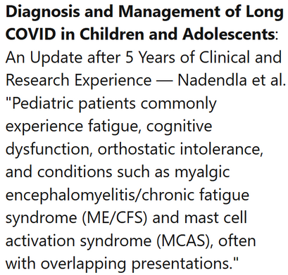 Diagnosis and Management of Long COVID in Children and Adolescents: An Update after 5 Years of Clinical and Research Experience — Nadendla et al.
"Pediatric patients commonly experience fatigue, cognitive dysfunction, orthostatic intolerance, and conditions such as myalgic encephalomyelitis/chronic fatigue syndrome (ME/CFS) and mast cell activation syndrome (MCAS), often with overlapping presentations."