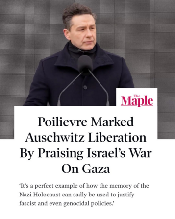 Image shows Pierre Poilievre at a lectern with a headline from The Maple which reads, "Poilievre Marked Auschwitz Liberation By Praising Israel's War On Gaza", with a quote from Corey Balsam of Independent Jewish Voices which reads, "It’s a perfect example of how the memory of the Nazi Holocaust can sadly be used to justify fascist and even genocidal policies."

Image is posted by Canadians for Justice and Peace in the Middle East (CJPME) on Instagram, but this article can be read here: https://www.readthemaple.com/poilievre-marked-auschwitz-liberation-by-praising-israels-war-on-gaza/