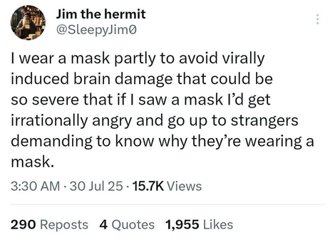 Jim the hermit @sleepyjim0 “I wear a mask partly to avoid virally induced brain damage that could be so severe that if I saw a mask I’d get irrationally angry and go up to strangers demanding to know why they’re wearing a mask.”