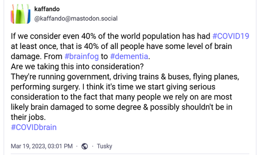 @kaffando toot Mar 19, 2023:
If we consider even 40% of the world population has had #COVID19 at least once, that is 40% of all people have some level of brain damage. From #brainfog to #dementia.
Are we taking this into consideration?
They're running government, driving trains & buses, flying planes, performing surgery. I think it's time we start giving serious consideration to the fact that many people we rely on are most likely brain damaged to some degree & possibly shouldn't be in their jobs. 
#COVIDbrain
