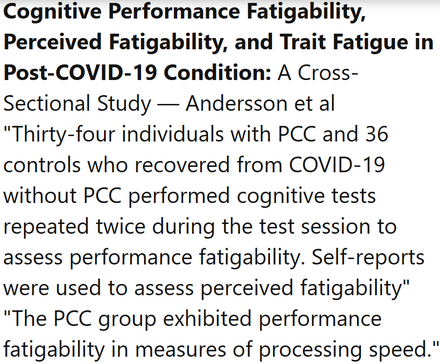Cognitive Performance Fatigability, Perceived Fatigability, and Trait Fatigue in Post-COVID-19 Condition: A Cross-Sectional Study — Andersson et al
"Thirty-four individuals with PCC and 36 controls who recovered from COVID-19 without PCC performed cognitive tests repeated twice during the test session to assess performance fatigability. Self-reports were used to assess perceived fatigability" "The PCC group exhibited performance fatigability in measures of processing speed."