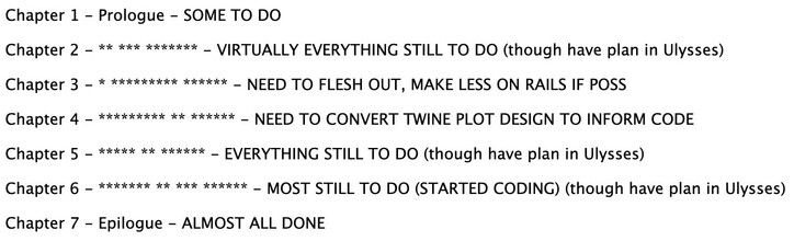Chapter 1 - Prologue - SOME TO DO

Chapter 2 - ** *** ******* - VIRTUALLY EVERYTHING STILL TO DO (though have plan in Ulysses)

Chapter 3 - * ********* ****** - NEED TO FLESH OUT, MAKE LESS ON RAILS IF POSS

Chapter 4 - ********* ** ****** - NEED TO CONVERT TWINE PLOT DESIGN TO INFORM CODE

Chapter 5 - ***** ** ****** - EVERYTHING STILL TO DO (though have plan in Ulysses)

Chapter 6 - ******* ** *** ****** - MOST STILL TO DO (STARTED CODING) (though have plan in Ulysses)

Chapter 7 - Epilogue - ALMOST ALL DONE