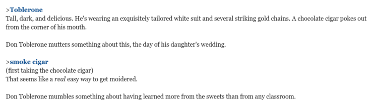 A screenshot of a parser-based interactive fiction game:

>Toblerone
Tall, dark, and delicious. He's wearing an exquisitely tailored white suit and several striking gold chains. A chocolate cigar pokes out from the corner of his mouth.
 
Don Toblerone mutters something about this, the day of his daughter's wedding.
 
>smoke cigar
(first taking the chocolate cigar)
That seems like a real easy way to get moidered.
 
Don Toblerone mumbles something about having learned more from the sweets than from any classroom.