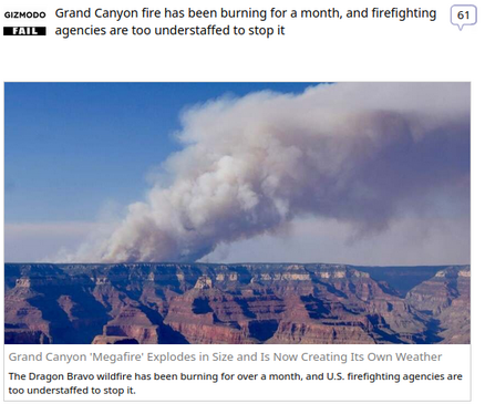 (Gizmodo) via Fark.com
 
Grand Canyon fire has been burning for a month, and firefighting agencies are too understaffed to stop it

Grand Canyon 'Megafire' Explodes in Size and Is Now Creating Its Own Weather
The Dragon Bravo wildfire has been burning for over a month, and U.S. firefighting agencies are too understaffed to stop it.