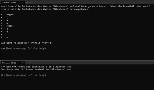 Inhalt eines Kommandozeilenfensters mit der Überschrift "Gemma3 (17GB)":
">>> Liste alle Buchstaben des Wortes "Blaubeere" auf und hebe jedes b hervor. Wieviele b enthÃ¤lt das Wort?
Hier sind alle Buchstaben des Wortes "Blaubeere" hervorgehoben:

*   **B**
*   l
*   a
*   u
*   **B**
*   e
*   e
*   r
*   e

Das Wort "Blaubeere" enthÃ¤lt **2** b.

>>> Send a message (/? for help)"

Inhalt eines zweiten Kommandozeilenfensters mit der Überschrift "Gemma3 (17GB)":
">>> Wie oft kommt der Buchstabe b in Blaubeere vor?
Der Buchstabe "b" kommt dreimal in "Blaubeere" vor.

>>> Send a message (/? for help)"