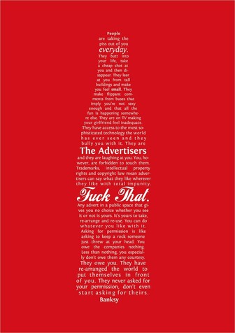 White text, on a red background, formatted in the shape of a coke bottle: "People are taking the piss out of you everyday. They butt into your life, take a cheap shot at you and then disappear. They leer at you from tall buildings and make you feel small. They make flippant comments from buses that imply you’re not sexy enough and that all the fun is happening somewhere else. They are on TV making your girlfriend feel inadequate. They have access to the most sophisticated technology the world has ever seen and they bully you with it. They are The Advertisers and they are laughing at you.

You, however, are forbidden to touch them. Trademarks, intellectual property rights and copyright law mean advertisers can say what they like wherever they like with total impunity.

Fuck that. Any advert in a public space that gives you no choice whether you see it or not is yours. It’s yours to take, re-arrange and re-use. You can do whatever you like with it. Asking for permission is like asking to keep a rock someone just threw at your head.

You owe the companies nothing. Less than nothing, you especially don’t owe them any courtesy. They owe you. They have re-arranged the world to put themselves in front of you. They never asked for your permission, don’t even start asking for theirs.

– Banksy"