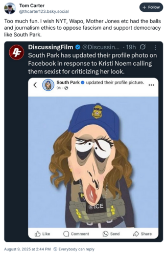 Tom Carter
@thcarter123 bsky.social ole
Too much fun. I wish NYT, Wapo, Mother Jones etc had the balls
and journalism ethics to oppose fascism and support democracy
like South Park.

DiscussingFilm @DDiscussi...
South Park has updated their profile photo on
Facebook in response to Kristi Noem calling
them sexist for criticizing her look.
South Park & updated their profile picture.
[South Park cartoon picture of Kristi Noem looking really bad and molten down]
August 9, 2025 at 2:44 PM