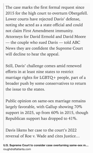 Text Shot: The case marks the first formal request since 2015 for the high court to overturn Obergefell. Lower courts have rejected Davis’ defense, noting she acted as a state official and could not claim First Amendment immunity. Attorneys for David Ermold and David Moore — the couple who sued Davis — told ABC News they are confident the Supreme Court will decline to hear the appeal.

Still, Davis’ challenge comes amid renewed efforts in at least nine states to restrict marriage rights for LGBTQ+ people, part of a broader push by some conservatives to return the issue to the states.

Public opinion on same-sex marriage remains largely favorable, with Gallup showing 70% support in 2025, up from 60% in 2015, though Republican support has dropped to 41%.

Davis likens her case to the court’s 2022 reversal of Roe v. Wade and cites Justice Clarence Thomas’ call to revisit Obergefell.