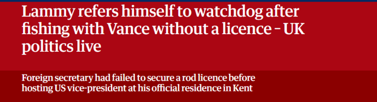 Lammy refers himself to watchdog after
fishing with Vance without a licence - UK
politics live

Foreign secretary had failed to secure a rod licence before

hosting US vice-president at his official residence in Kent