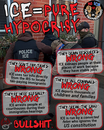 ICE = Pure Hypocrisy

"They don't pay taxes" - wrong
ICE uses tax info directly from the IRS to locate tax-paying immigrants.

"They're here illegally" - wrong
ICE arrests people at courthouses during their immigration hearings.

"They drain resources" - wrong
ICE kidnaps people at their places of work because they have stable jobs.

"They're all criminals" - wrong
ICE deports thousands of children and families.

"They break the law" - wrong
ICE is run by a convicted felon who ignores the US constitution.