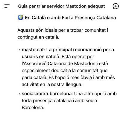 Guia per triar servidor Mastodon adequat • En Català o amb Forta Presença Catalana Aquests són ideals per a trobar comunitat i contingut en català. • masto.cat: La principal recomanació per a usuaris en català. Està operat per l'Associació Catalana de Mastodon i esta especialment dedicat a la comunitat que parla català. És l'opció més òbvia i amb més activitat en la nostra Ilengua. • social.xarxa.barcelona: Una altra opció amb forta presença catalana i amb seu a Barcelona.