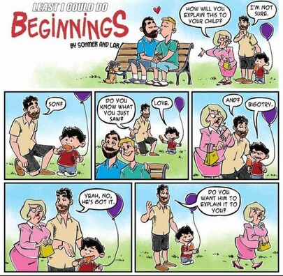 A comic titled "Least I Could Do: Beginnings" by Sohmer and Lar. The first row of the comic is one long, wide panel, partly occupied by the title and credit just given. The rest of it shows a pair of white men (everyone in this comic is white) sitting on a park bench, kissing. One of them is blond and clean-shaved, the other is brunette with a beard and mustache, and has their dog on a leash. They both have shorts on, suggesting summertime, and there's a cute heart above their heads.

Nearby, another man stands with his small son, who has a balloon and a Popsicle. A blonde woman all buttoned up in a pink business suit and skirt has a pinched, sour expression on her face and is gesturing at the gay guys, asking, "How will you explain this to your child?" The man says, "I'm not sure."

He kneels down and asks, "Son? Do you know what you just saw?"

The little boy immediately says, "Love."

The father prompts, "And?"

The boy says, "Bigotry."

The blonde woman looks like she's choking on a lemon. Dad stands back up and says to her, "Yeah, no, he's got it." As she storms off, he adds, "Do you want him to explain it to you?"

The little boy has a big smile.

And a balloon, and a Popsicle.