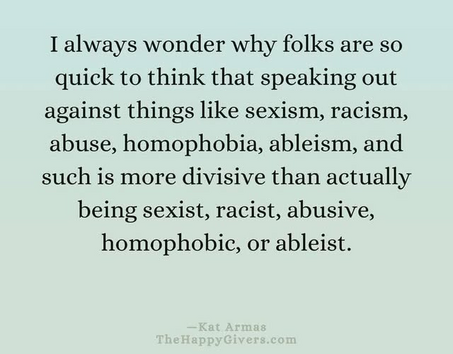 I always wonder why folks are so
quick to think that speaking out
against things like sexism, racism,
abuse, homophobia, ableism, and
such is more divisive than actually
being sexist, racist, abusive,
homophobic, or ableist.