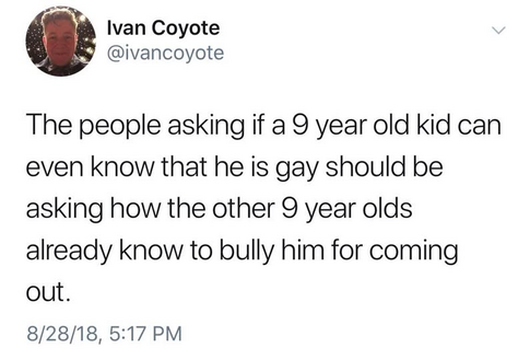 Ivan Coyote
@ivancoyote

The people asking if a 9 year old kid can
even know that he is gay should be
asking how the other 9 year olds
already know to bully him for coming
out.

8/28/18, 5:17 PM
