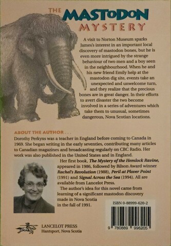 The back of the Mastodon Mystery book - since Mastodon's picture to text is crap, I will use Microsoft's.

A visit to Norton Museum sparks James's interest in an important local discovery of mastodon bones, but he is even more intrigued by the strange
behaviour of two men and a boy seen in the neighbourhood. When he and his new friend Emily help at the mastodon dig site, events take an unexpected and  nwelcome turn, and they realize that the precious bones are in great danger. In  heir efforts to avert disaster the two become involved in a series of adventures  which take them to unusual, sometimes dangerous, Nova Scotian locations.

ASOUT AUTHOR
Dorothy Perkyns was a teacher in England before coming to Canada in
1969. She began writing in the early seventies, contributing many articles
to Canadian magazines and broadcasting regularly on CBC Radio. Her
work was also published in the United States and in England.

Her first book, The Mystery of the Hemlock Ravine, appeared in 1986, followed by Bilson Award winner Rachel's Revolution (1988), Peril at Plover Point (1991) and Signal Across the Sea (1994). All are available from Lancelot Press.

The author's idea for this novel came from learning of a significant mastodon discovery made in Nova Scotia in the fall of 1991.

Lancelot Press. Hantsport, Nova Scotia.