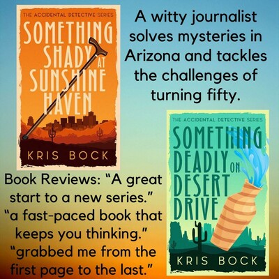 One book cover has the title Something Shady at Sunshine Haven. The cover has a lot of orange, a southwest desert background, and a cityscape behind that. A second book cover has the title Something Deadly on Desert Drive. A tan vase is falling, spilling water, in the foreground. The background is an Arizona scene of a saguaro cactus and mesas, with a lot of green. The author’s name is Kris Bock.
Text says: A witty journalist solves mysteries in Arizona and tackles the challenges of turning fifty.
Book Reviews: “A great start to a new series.”
“a fast-paced book that keeps you thinking.”
“grabbed me from the first page to the last.”