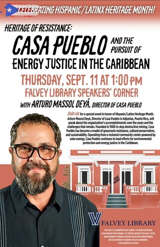 Celebrating Hispanic/Latinx Heritage Month!
Heritage of Resistance: Casa Pueblo and the Pursuit of Energy Justice in the Caribbean
Thursday, Sept. 11 at 1 p.m.
Falvey Library Speakers' Corner
With Arturo Massol Deyá, Director of Casa Pueblo
Join us for a special event in honor of Hispanic/Latinx Heritage Month. Arturo Massol Deyá, Director of Casa Pueblo in Adjuntas, Puerto Rico, will speak about the organization’s accomplishments over the years and the challenges that remain. Founded in 1980 to stop destructive mining, Casa Pueblo has become a model of grassroots resistance, cultural preservation, and sustainability. Operating from a restored community center powered by solar energy, Casa Pueblo continues to lead efforts for environmental protection and energy justice in the Caribbean.
Falvey Library 
This event, co-sponsored by Falvey Library, the Spanish Department, Latin American Studies Program, the Strategic Initiative for Climate, Justice, and Sustainability Program, and the Department of Geography and the Environment, and the Augustine and Culture Seminar Program, is free and open to the public.