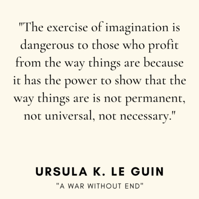 The exercise of imagination is dangerous to those who profit from the way things are because it has the power to show that the way things are is not permament, not universal, not necessary.
Ursula K. Le Guin, "A war without end"