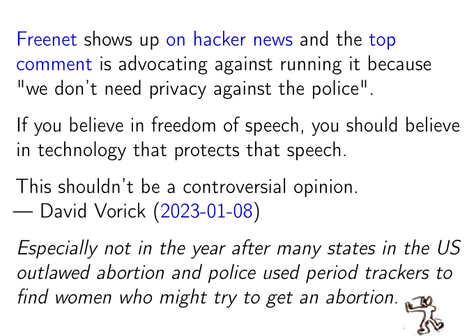 [Freenet] shows up [on hacker news] and the [top comment] is advocating
against running it because "we don't need privacy against the police".

If you believe in freedom of speech, you should believe in technology
that protects that speech.

This shouldn't be a controversial opinion.
— David Vorick ([2023-01-08])

/Especially not in the year after many states in the US outlawed
abortion and police used period trackers to find women who might try to
get an abortion./