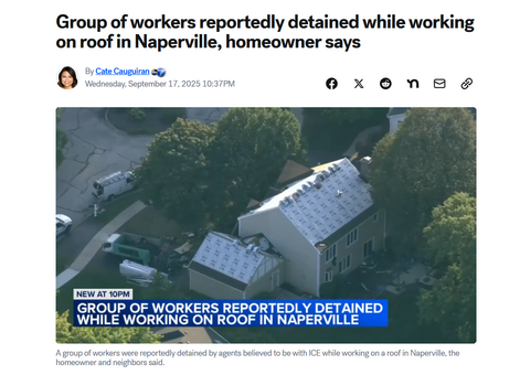Headline and video still with caption.

Headline: Group of workers reportedly detained while working on roof in Naperville, homeowner says

by Cate Cauguiran
Wednesday, September 17, 2025 10:37PM

Video still: A two-story house with all the old shingles removed, but no new shingles put on. A chyron across the bottom reads, "Group reportedly detained while working on Naperville roof: Homeowner"

Caption: A group of workers were reportedly detained by agents believed to be with ICE while working on a roof in Naperville, the homeowner and neighbors said.