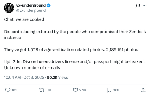 vx-underground
@vxunderground

Chat, we are cooked
Discord is being extorted by the people who compromised their Zendesk
instance

They've got 1.5TB of age verification related photos. 2,185,151 photos
tl;dr 2.1m Discord users drivers license and/or passport might be leaked.
Unknown number of e-mails

10:04 AM - Oct 8, 2025 - 90.2K Views