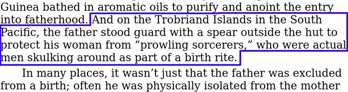 Excerpt from "Birth: The Surprising History of How We Are Born": "And on the Trobriand Islands in the South Pacific, the father stoodg uard with a spear outside the hut to protect his woman from "prowling sorcerers," who were actual men skulking around as part of the birth rite."