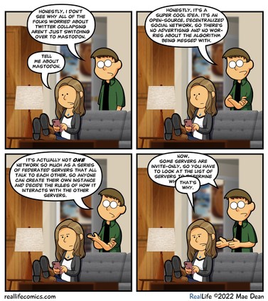 From https://reallifecomics.com/comic.php?comic=november-8-2022

A woman is sitting on a couch (Mae) as she does things on her cell phone. A man wearing eyeglasses comes up behind the couch and starts talking (Dave)

Panel 1
Dave: Honestly, I don’t see why all of the folks worried about Twitter collapsing aren’t just switching over to Mastodon.
Mae: Tell me about Mastodon.

Panel 2
Dave: Honestly, it’s a super cool idea. It’s an open-source, decentralized social network, so there’s no advertising and no worries about the algorithm being messed with.

Panel 3
Dave: It’s actually not ONE network so much as a series of federated servers that all talk to each other, so anyone can create their own instance and decide the rules of how it interacts with the other servers.

Panel 4
Dave: Now, some servers are invite-only, so you have to look at the list of servers to determine which one…
Mae: That’s why.
