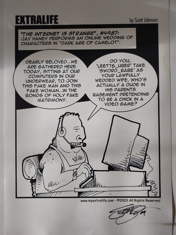 EXTRALIFE

"The Internet Is Strange", #4987: Jay Haney performs an online wedding of characters in "Dark Age of Camelot".

Cartoon image: A man sits in front of a computer with a jeadset. He is wearing a sleeveless t-shirt

"Dearly Beloved... We are gathered here today, sitting at our computers in our underwear, to join this fake man and this fake woman... in the bonds of Holy Fake Matrimony.

"Do you, 'LEET78_Uber' take 'Sword_Babe' as your lawfully wedded wife, who's actually a dude in his parents basement pretending to be a chick in a video game?" 