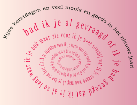 Fijne kerstdagen en veel moois en goeds in het nieuwe jaar!

had ik je al gevraagd
of ik je had gezegd
dat ik je al zo lang
waar ik je ook maar zie

voor ik je weer voorbij 
wat ik je vragen wou
mag ik je dan een keer
als ik je tegenkom

toen ik je laatst weer zag
vond ik je ook al zo
dat ik je bijna kon
dacht ik je eindelijk

nu ik je dit zo zeg
kan ik je best nog eens
kom ik je dan misschien 
als ik de woorden vind
