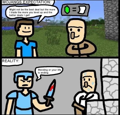 A simple cartoon.

Top panel, a "Steve" figure talking with a villager with the caption: "Mojang's Expectation" The "Steve" figure says with a cheerful smile, "Might not be the best deal but the more I trade the more you level up and the better deals I get!"

Bottom panel, the caption, "Realty" The "Steve" figure is now clad in all diamond gear with a diamond sword stained with blood approaching a worried villager. "Mending or your life is ending."