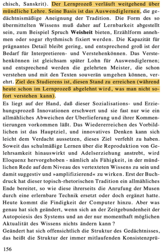 S. 156 Der Lernprozeß verläuft weitgehend über mündliche Lehre. Seine Basis ist das Auswendiglernen, die ge- dächtnismäßige Aneignung der Tradition. Die Form des so übermittelten Wissens muß daher auf Lernbarkeit abgestellt sein, zum Beispiel Spruch Weisheit bieten, Erzählform anneh- men oder sogar rhythmisch fixiert werden. Die Kapazität für prägnantes Detail bleibt gering, und entsprechend groß ist der Bedarf für Interpretieren- und Verstehenkönnen. Das Verste- henkönnen ist gleichsam später Lohn für Auswendiglernen; und entsprechend werden die gelehrten Meister, die schon verstehen und mit den Texten souverän umgehen können, ver- ehrt. Ziel des Studierens ist, diesen Stand zu erreichen (während heute schon im Lernprozeß abgelehnt wird, was man nicht so- fort verstehen kann).