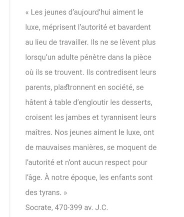 « Les jeunes d'aujourd'hui aiment le luxe, méprisent l'autorité et bavardent au lieu de travailler. Ils ne se lèvent plus lorsqu'un adulte pénètre dans la pièce où ils se trouvent. Ils contredisent leurs parents, plastronnent en société, se hâtent à table d'engloutir des desserts, croisent les jambes et tyrannisent leurs maîtres. Nos jeunes aiment le luxe, ont de mauvaises manières, se moquent de l'autorité et n'ont aucun respect pour l'âge.
À notre époque, les enfants sont des tyrans. »
Socrate, 470-399 av. J.C.