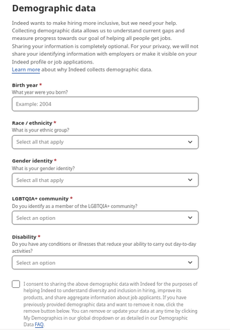 Demographic data
Indeed wants to make hiring more inclusive, but we need your help. Collecting demographic data allows us to understand current gaps and measure progress towards our goal of helping all people get jobs.
Sharing your information is completely optional. For your privacy, we will not share your identifying information with employers or make it visible on your Indeed profile or job applications.
Learn more about why Indeed collects demographic data.
Birth year*
What year were you born?
Race / ethnicityrequired*
What is your ethnic group?
Gender identityrequired*
What is your gender identity?
LGBTQIA+ communityrequired*
Do you identify as a member of the LGBTQIA+ community?
Disabilityrequired*
Do you have any conditions or illnesses that reduce your ability to carry out day-to-day activities?

I consent to sharing the above demographic data with Indeed for the purposes of helping Indeed to understand diversity and inclusion in hiring, improve its products, and share aggregate information about job applicants. If you have previously provided demographic data and want to remove it now, click the remove button below. You can remove or update your data at any time by clicking My Demographics in our global dropdown or as detailed in our Demographic Data FAQ.