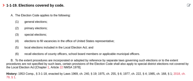 1-1-19. Elections covered by code.

A.  The Election Code applies to the following:

(1)       general elections;

(2)       primary elections;

(3)       special elections;

(4)       elections to fill vacancies in the office of United States representative;

(5)       local elections included in the Local Election Act; and

(6)       recall elections of county officers, school board members or applicable municipal officers.
